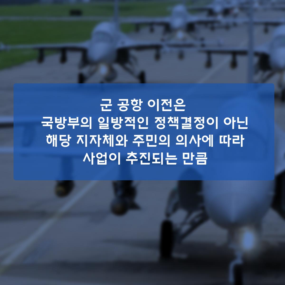         군 공항 이전은 국방부의 일방적인 정책결정이 아닌 해당 지자체와 주민의 의사에 따라 사업이 추진되는 만큼