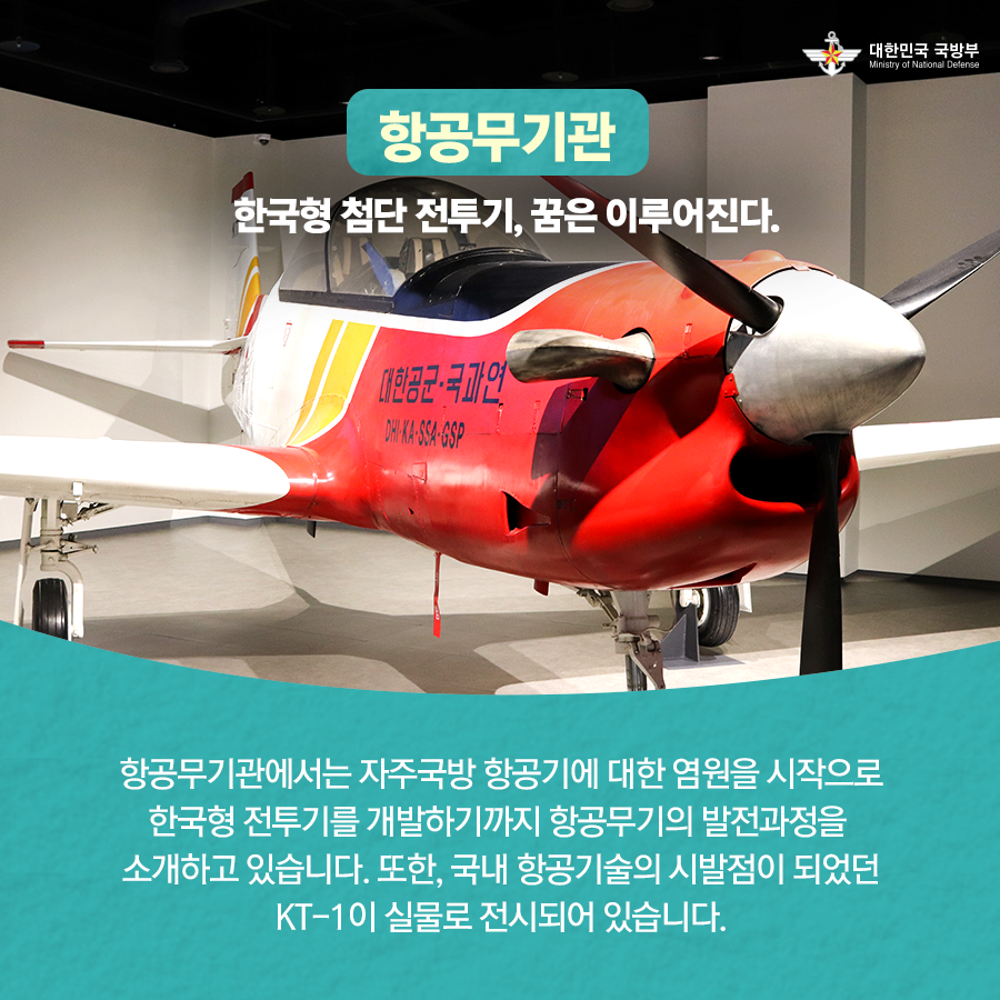 항공무기관 한국형 첨단 전투기 꿈은 이루어진다 항공무기관에서는 자주국방 항공기에 대한 염원을 시작으로 한국형 전투기를 개발하기까지 항공무기의 발전과정을 소개하고 있습니다 또한 국내항공기술의 시발점이 되었던 KT-1이 실물로 전시되어있습니다
