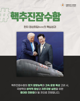 대한민국 국방부 핵추진잠수함 한미정상회담(10.29)의 핵심성과 핵추진잠수함의 장기 잠향능력과 고속운항특성고려 시, 국방력의 비약적 향상과 자주국방실현을 위한 중대한 전환점이 될 것으로 전망합니다.