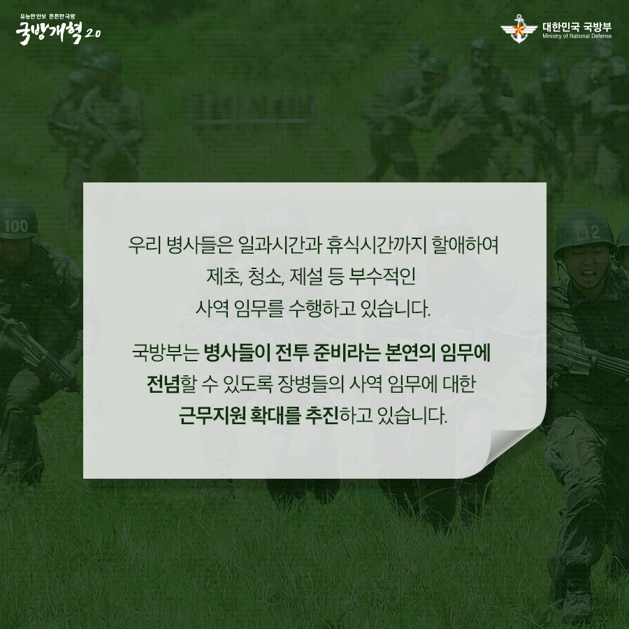 우리 병사들은 일과시간과 휴식시간까지 할애하여 제초 청소 제설 등 부수적인 사역 임무를 수행하고 있습니다 국방부는 병사들이 전투 준비라는 본연의 임무에 전념할 수 있도록 장병들의 사역 임무에 대한 근무지원 확대를 추진하고 있습니다
