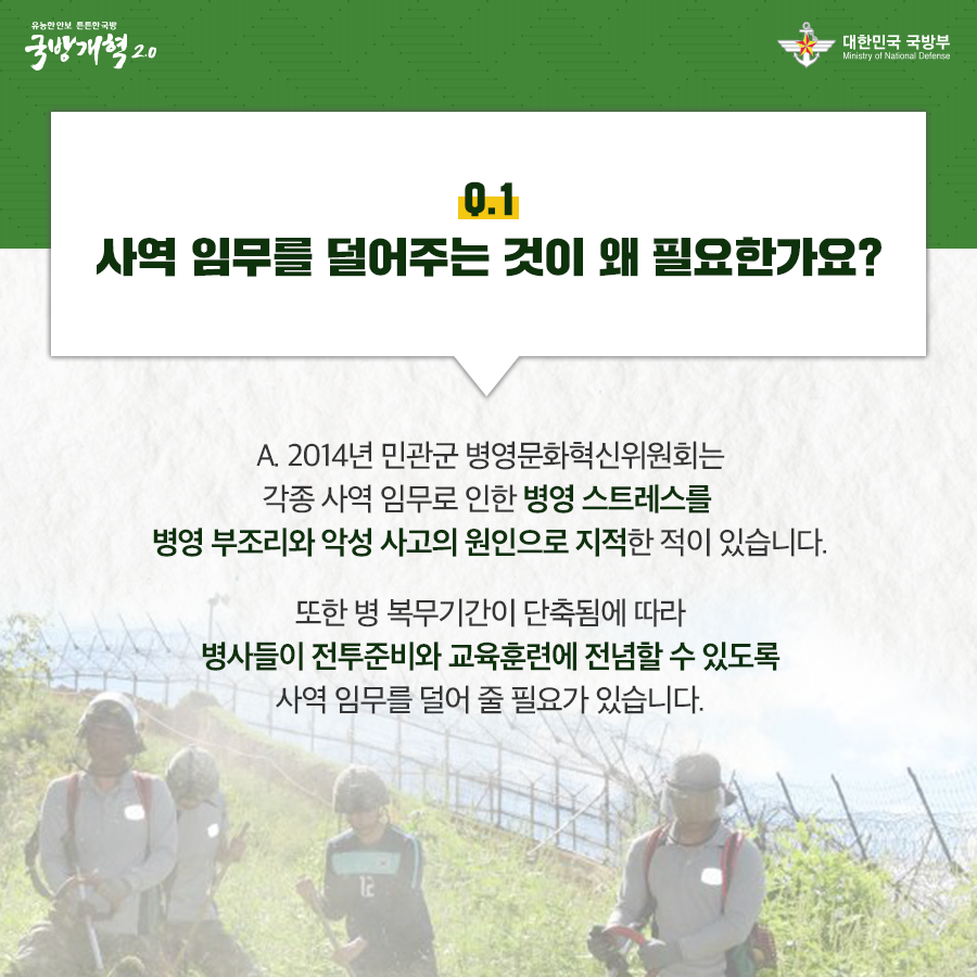 사역 임무를 덜어주는 것이 왜 필요한가요 2014년 민관군 병영문화혁신위원회는 각종 사역 임무로 인한 병영 스트레스를 병영 부조리와 악성 사과의 원인으로 지적한 적이 있습니다 또한 병 복무기간이 단축됨에 따라 병사들이 전투준비와 교육훈련에 전념할 수 있도록 사역 임무를 덜어 줄 필요가 있습니다