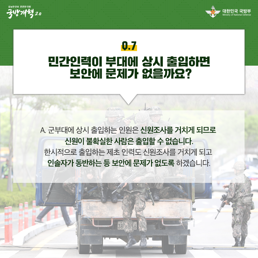 민간인력이 부대에 상시 출입하면 보안에 문제가 없을까요 군부대에 상시 출입하는 인원은 신원조사를 거치게 되므로 신원이 불확실한 사람은 출입할 수 없습니다 한시적으로 출입하는 제초 인력도 신원조사를 거치게 되고 인솔자가 동반하는 등 보안에 문제가 없도록 하겠습니다