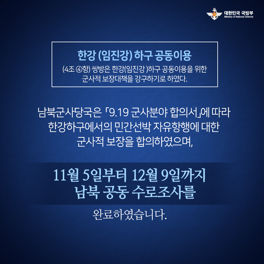 한강 임진강 하구 공동이용 4조4항 쌍방은 한강 임진강 하구 공동이용을 위한 군사적 보장대책을 강구하기로 하였다 남북군사당국은 9.19 군사분야 합의서에 따라 한강하구에서의 민간선박 자유항행에 대한 군사적 보장을 합의하였으며 11월 5일부터 12월 9일까지 남북 공동 수로조사를 완료하였습니다