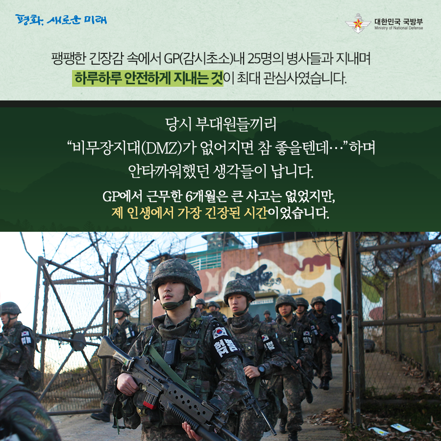 팽팽한 긴장감 속에서 GP 감시초소 내 25명의 병사들과 지내며 하루하루 안전하게 지내는 것이 최대 관심사였습니다 당시 부대원끼리 비무장지대 DMZ가 없지면 참 좋을텐데 하며 안타까워했던 생각들이 납니다 GP에서 근무한 6개월은 큰 사고는 없었지만 제 인생에서 가장 긴장된 시간이었습니다