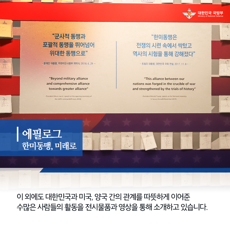 에필로그 한미동맹 미래로 이 외에도 대한민국과 미국 양국 간의 관계를 따뜻하게 이어준 수많은 사람들의 활동을 전시물품과 영상을 통해 소개하고있습니다