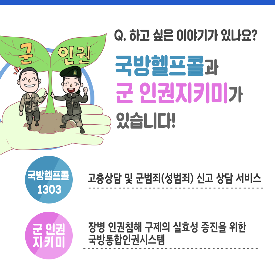 Q 하고 싶은 이야기가 있나요 ? 국방헬프콜과 군 인권지키미가 있습니다 국방헬프콜 1303 고충상담 및 군범죄 성범죄 신고 상담 서비스 군 인권 지키미 장병 인권침해 구제의 실효성 증진을 위한 국방통합인권시스템