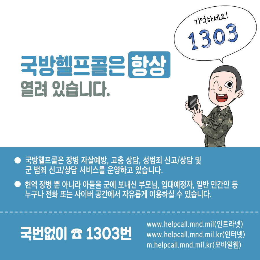국방헬프콜은 항상 열려 있습니다 기억하세요 1303 국방헬프콜은 장병 자살예방 고충상담 성범죄 신고 상담 및 군 범죄 신고 상담 서비스를 운영하고 있습니다 현역 장병 뿐 아니라 아들을 군에 보내신 부모님 입대예정자 일반 민간인 등 누구나 전화 또는 사이버 공간에서 자유롭게 이용하실 수 있습니다 국번없이 1303번 www.helpcall.mnd.mil (인트라넷) www.helpcall.mnd.mil.kr인터넷 m.helpcall.mnd.mil.kr모바일 웹