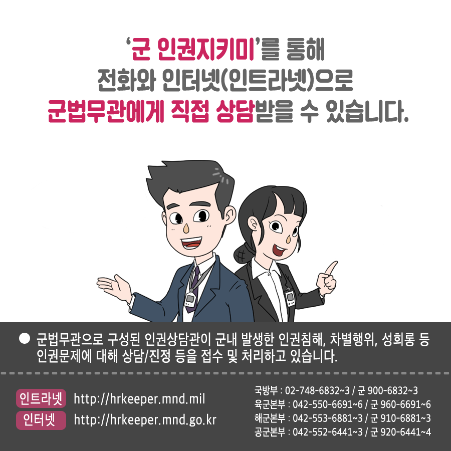 군 인권지키미를 통해 전화와 인터넷 인트라넷으로 군법무관에게 직접 상담받을 수 있습니다 군법무관으로 구성된 인권상담관이 군내 발생한 인권침해 차별행위 성희롱 등 인권문제에 대해 상담 진정 등을 접수 및 처리하고 있습니다 인트라넷 http:hrkeeper.mnd.mil 인터넷 http://hrkeepr.mnd.go.kr 국방부 02 748 6832~3 군 900-6832~3 육군본부 042-550-6691~6 군 960 6691~6 해군본부 042 553 6881~3 군 910 6881~3 공군본부 042 552 6441~3 군 920 6441~4